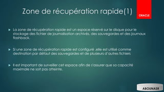 Zone de récupération rapide(1)
 La zone de récupération rapide est un espace réservé sur le disque pour le
stockage des fichier de journalisation archivés, des sauvegardes et des journaux
flashback.
 Si une zone de récupération rapide est configuré ,elle est utilisé comme
destination par défaut des sauvegardes et de plusieurs d’autres fichiers
 Il est important de surveiller cet espace afin de s'assurer que sa capacité
maximale ne soit pas atteinte.
ORACLE
ABOUNASR
 