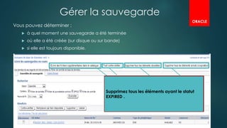 Gérer la sauvegarde
Vous pouvez déterminer :
 à quel moment une sauvegarde a été terminée
 où elle a été créée (sur disque ou sur bande)
 si elle est toujours disponible.

il est possible de créer des copies
d'image par d'autres moyens .( RMAN et
Enterprise Manager ne connaissent pas
l'existence de ces sauvegardes
tant que vous ne les avez pas ajoutées au
catalogue.
Vérifier la cohérence entre RMAN et les
fichiers physiques , dans le cas où vous
supprimez une sauvegarde sans passer par
RMAN, le catalogue ne sait pas qu'elle est
Manquante.
Supprimer les sauvegardes obsolètes
(sont les sauvegardes qui n'entrent pas
dans le cadre de la stratégie de
conservation
)
Supprimez tous les éléments ayant le statut
EXPIRED .
ORACLE
 