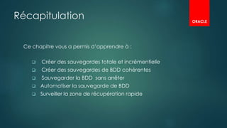 Récapitulation
Ce chapitre vous a permis d’apprendre à :
 Créer des sauvegardes totale et incrémentielle
 Créer des sauvegardes de BDD cohérentes
 Sauvegarder la BDD sans arrêter
 Automatiser la sauvegarde de BDD
 Surveiller la zone de récupération rapide
ORACLE
 