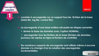 consiste à sauvegarder sur un support tous les fichiers de la base
(data file, log file, control file)
 La sauvegarde d’une base entière nécessite les étapes suivantes
• fermer la base de données avec l’option NORMAL,
• sauvegarder tous les fichiers de la base (fichiers de données,
journaux de reprise en ligne et fichiers de contrôle)
 De nombreux supports de sauvegarde sont utilisés même si aucune
donnée n'a changé d'où la création des sauvegardes
incrémentielles
Sauvegarde
complète
BOUJADI
ORACLE
 