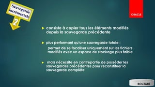  consiste à copier tous les éléments modifiés
depuis la sauvegarde précédente
 plus performant qu'une sauvegarde totale :
permet de se focaliser uniquement sur les fichiers
modifiés avec un espace de stockage plus faible
 mais nécessite en contrepartie de posséder les
sauvegardes précédentes pour reconstituer la
sauvegarde complète
BOUJADI
ORACLE
 