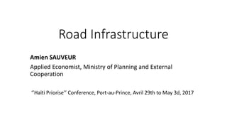 Road Infrastructure
Amien SAUVEUR
Applied Economist, Ministry of Planning and External
Cooperation
‘’Haïti Priorise’’ Conference, Port-au-Prince, Avril 29th to May 3d, 2017
 