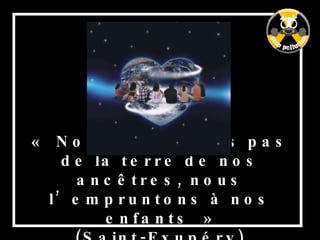 « Nous n’héritons pas de la terre de nos ancêtres, nous l’empruntons à nos enfants » (Saint-Exupéry) 