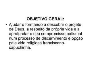 OBJETIVO GERAL:  Ajudar o formando a descobrir o projeto de Deus, a respeito da própria vida e a aprofundar o seu compromisso batismal num processo de discernimento e opção pela vida religiosa franciscano-capuchinha. 