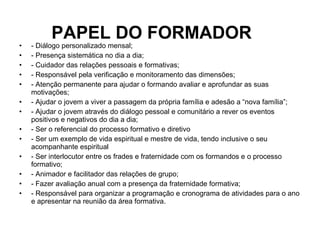 PAPEL DO FORMADOR  - Diálogo personalizado mensal; - Presença sistemática no dia a dia; - Cuidador das relações pessoais e formativas; - Responsável pela verificação e monitoramento das dimensões; - Atenção permanente para ajudar o formando avaliar e aprofundar as suas motivações; - Ajudar o jovem a viver a passagem da própria família e adesão a “nova família”; - Ajudar o jovem através do diálogo pessoal e comunitário a rever os eventos positivos e negativos do dia a dia; - Ser o referencial do processo formativo e diretivo  - Ser um exemplo de vida espiritual e mestre de vida, tendo inclusive o seu acompanhante espiritual - Ser interlocutor entre os frades e fraternidade com os formandos e o processo formativo; - Animador e facilitador das relações de grupo; - Fazer avaliação anual com a presença da fraternidade formativa; - Responsável para organizar a programação e cronograma de atividades para o ano e apresentar na reunião da área formativa. 