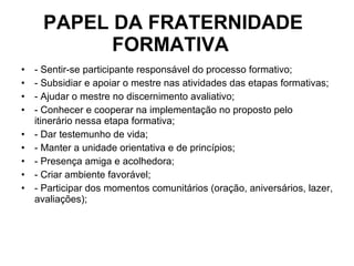 PAPEL DA FRATERNIDADE FORMATIVA  - Sentir-se participante responsável do processo formativo; - Subsidiar e apoiar o mestre nas atividades das etapas formativas; - Ajudar o mestre no discernimento avaliativo; - Conhecer e cooperar na implementação no proposto pelo itinerário nessa etapa formativa; - Dar testemunho de vida; - Manter a unidade orientativa e de princípios; - Presença amiga e acolhedora; - Criar ambiente favorável; - Participar dos momentos comunitários (oração, aniversários, lazer, avaliações); 