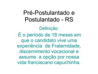 Pré-Postulantado e Postulantado - RS Definição: .  É o período de 18 meses em que o candidato vive uma experiência  de Fraternidade, discernimento vocacional e assume  a opção por nossa vida franciscano capuchinha. 