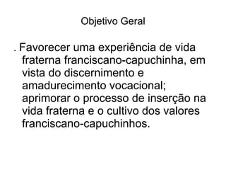 Objetivo Geral .  Favorecer uma experiência de vida fraterna franciscano-capuchinha, em vista do discernimento e amadurecimento vocacional; aprimorar o processo de inserção na vida fraterna e o cultivo dos valores franciscano-capuchinhos. 