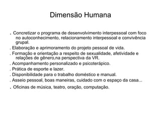 Dimensão Humana .  Concretizar o programa de desenvolvimento interpessoal com foco no autoconhecimento, relacionamento interpessoal e convivência grupal. . Elaboração e aprimoramento do projeto pessoal de vida. . Formação e orientação a respeito de sexualidade, afetividade e relações de gênero,na perspectiva da VR. . Acompanhamento personalizado e psicoterápico. . Prática de esporte e lazer. . Disponibilidade para o trabalho doméstico e manual. . Asseio pessoal, boas maneiras, cuidado com o espaço da casa... .  Oficinas de música, teatro, oração, computação. 