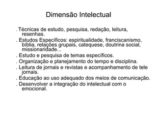 Dimensão Intelectual .  Técnicas de estudo, pesquisa, redação, leitura, resenhas. . Estudos Específicos: espiritualidade, franciscanismo, bíblia, relações grupais, catequese, doutrina social, missionaridade... . Estudo e pesquisa de temas específicos. . Organização e planejamento do tempo e disciplina. . Leitura de jornais e revistas e acompanhamento de tele jornais. . Educação ao uso adequado dos meios de comunicação. . Desenvolver a integração do intelectual com o emocional. 