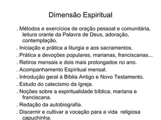 Dimensão Espiritual . Métodos e exercícios de oração pessoal e comunitária, leitura orante da Palavra de Deus, adoração, contemplação. . Iniciação e prática a liturgia e aos sacramentos. . Prática a devoções populares, marianas, franciscanas... . Retiros mensais e dois mais prolongados no ano. . Acompanhamento Espiritual mensal. . Introdução geral à Bíblia Antigo e Novo Testamento. . Estudo do catecismo da Igreja. . Noções sobre a espiritualidade bíblica, mariana e franciscana. . Redação da autobiografia. . Discernir e cultivar a vocação para a vida  religiosa capuchinha. 