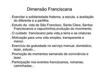 Dimensão Franciscana . Exercitar a solidariedade fraterna, a escuta, a aceitação do diferente e a partilha. . Estudo da  vida de São Francisco, Santa Clara, Santos Franciscanos e capuchinhos,evolução do movimento. . O cuidado  franciscano pela vida,a terra e as criaturas. . Motivação para uma vida simples, transparente e menor. . Exercício da gratuidade no serviço manual, doméstico, lazer, estudo... . Promoção de momentos semanais de convivência e lazer. . Participação nos eventos franciscanos, romarias, caminhadas... 