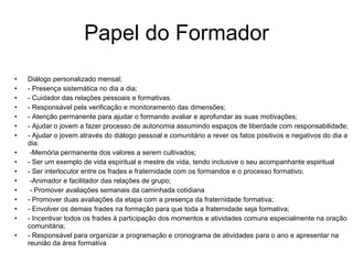 Papel do Formador Diálogo personalizado mensal; - Presença sistemática no dia a dia; - Cuidador das relações pessoais e formativas. - Responsável pela verificação e monitoramento das dimensões;  - Atenção permanente para ajudar o formando avaliar e aprofundar as suas motivações; - Ajudar o jovem a fazer processo de autonomia assumindo espaços de liberdade com responsabilidade; - Ajudar o jovem através do diálogo pessoal e comunitário a rever os fatos positivos e negativos do dia a dia; -Memória permanente dos valores a serem cultivados; - Ser um exemplo de vida espiritual e mestre de vida, tendo inclusive o seu acompanhante espiritual - Ser interlocutor entre os frades e fraternidade com os formandos e o processo formativo; -Animador e facilitador das relações de grupo; - Promover avaliações semanais da caminhada cotidiana  - Promover duas avaliações da etapa com a presença da fraternidade formativa;  - Envolver os demais frades na formação para que toda a fraternidade seja formativa; - Incentivar todos os frades à participação dos momentos e atividades comuns especialmente na oração comunitária; - Responsável para organizar a programação e cronograma de atividades para o ano e apresentar na reunião da área formativa 