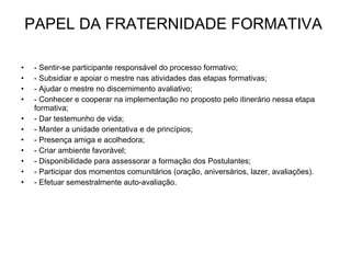 PAPEL DA FRATERNIDADE FORMATIVA  - Sentir-se participante responsável do processo formativo; - Subsidiar e apoiar o mestre nas atividades das etapas formativas; - Ajudar o mestre no discernimento avaliativo; - Conhecer e cooperar na implementação no proposto pelo itinerário nessa etapa formativa; - Dar testemunho de vida; - Manter a unidade orientativa e de princípios; - Presença amiga e acolhedora; - Criar ambiente favorável; - Disponibilidade para assessorar a formação dos Postulantes; - Participar dos momentos comunitários (oração, aniversários, lazer, avaliações). - Efetuar semestralmente auto-avaliação. 