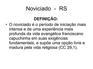 Noviciado  -  RS DEFINIÇÃO :   O noviciado é o período de iniciação mais intensa e de uma experiência mais profunda da vida evangélica franciscano capuchinha em suas exigências fundamentais, e supõe uma opção livre e madura pela vida religiosa (CC 29,1).  