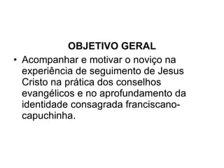 OBJETIVO GERAL Acompanhar e motivar o noviço na experiência de seguimento de Jesus Cristo na prática dos conselhos evangélicos e no aprofundamento da identidade consagrada franciscano-capuchinha. 