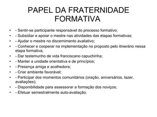 PAPEL DA FRATERNIDADE FORMATIVA  - Sentir-se participante responsável do processo formativo; - Subsidiar e apoiar o mestre nas atividades das etapas formativas; - Ajudar o mestre no discernimento avaliativo; - Conhecer e cooperar na implementação no proposto pelo itinerário nessa etapa formativa; - Dar testemunho de vida franciscano capuchinha; - Manter a unidade orientativa e de princípios; - Presença amiga e acolhedora; - Criar ambiente favorável; - Participar dos momentos comunitários (oração, aniversários, lazer, avaliações); - Disponibilidade para assessorar a formação dos noviços; - Efetuar semestralmente auto-avaliação. 