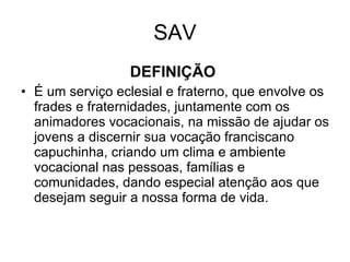 SAV DEFINIÇÃO   É um serviço eclesial e fraterno, que envolve os frades e fraternidades, juntamente com os animadores vocacionais, na missão de ajudar os jovens a discernir sua vocação franciscano capuchinha, criando um clima e ambiente vocacional nas pessoas, famílias e comunidades, dando especial atenção aos que desejam seguir a nossa forma de vida. 