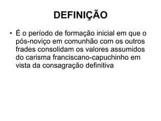 DEFINIÇÃO É o período de formação inicial em que o pós-noviço em comunhão com os outros frades consolidam os valores assumidos do carisma franciscano-capuchinho em vista da consagração definitiva 