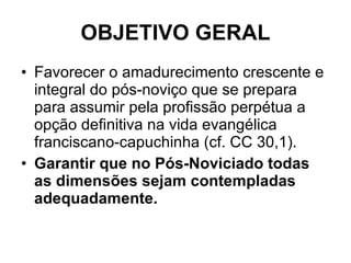 OBJETIVO GERAL Favorecer o amadurecimento crescente e integral do pós-noviço que se prepara para assumir pela profissão perpétua a opção definitiva na vida evangélica franciscano-capuchinha (cf. CC 30,1).  Garantir que no Pós-Noviciado todas as dimensões sejam contempladas adequadamente. 
