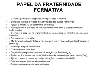 PAPEL DA FRATERNIDADE FORMATIVA  - Sentir-se participante responsável do processo formativo; - Subsidiar e apoiar o mestre nas atividades das etapas formativas; - Ajudar o mestre no discernimento avaliativo; - Avaliação anual em vista da renovação dos votos com a presença de toda fraternidade; - Conhecer e cooperar na implementação no proposto pelo itinerário nessa etapa formativa; - Dar testemunho de vida; - Manter a unidade orientativa e de princípios tendo clareza de papéis (formativa e pastoral); - Presença amiga e acolhedora; - Criar ambiente favorável; - Disponibilidade para assessorar a formação dos Pós-Noviços; - Participar dos momentos comunitários (oração, aniversários, lazer, avaliações); - Ajudar o jovem a clarear as reais motivações no serviço de missão; - Priorizar a qualidade de relação fraterna. - Efetuar semestralmente auto-avaliação. 