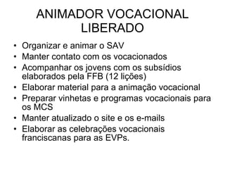 ANIMADOR VOCACIONAL LIBERADO Organizar e animar o SAV Manter contato com os vocacionados Acompanhar os jovens com os subsídios elaborados pela FFB (12 lições) Elaborar material para a animação vocacional Preparar vinhetas e programas vocacionais para os MCS Manter atualizado o site e os e-mails Elaborar as celebrações vocacionais franciscanas para as EVPs. 