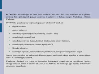 SAVAAUTO to rozwijająca się firma, która działa od 2005 roku. Sava Auto klasyfikuje się w głównej
czołówce firm sprzedających pojazdy dostawcze i ciężarowe w Polsce, Europie Wschodniej i Bliskim
Wschodzie.
SAVAAUTO specjalizuje się w sprzedaży pojazdów użytkowych takich jak:
● ciągniki siodłowe,
● naczepy ciężarowe,
● samochody ciężarowe (plandeki, kontenery, chłodnie i inne),
● samochody ciężarowe (VAN),
● samochody dostawcze (furgon, kontener, chłodnia, rama, autolaweta i inne),
● samochody ciężarowe typu wywrotka, pojazdy z HDS,
● Koparko-ładowarki,
● naczep typu wywrotka, samowyładowcze, plandekowych, niskopodwoziowych oraz innych.
Naszym głównym celem jest zadowolenie klientów poprzez możliwości zakupu pojazdów w bardzo dobrym
stanie i w konkurencyjnych cenach.
Współpraca z bankami, oraz czołowymi instytucjami finansowymi, pozwala nam na kompleksową i szybką
obsługę naszych Klientów w zakresie LEASINGU i KREDYTU na wszelkiego typu pojazdy, niekoniecznie
zakupione w naszej firmie.
 