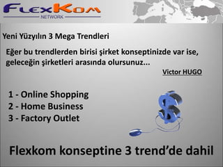 Yeni Yüzyılın 3 Mega Trendleri
 Eğer bu trendlerden birisi şirket konseptinizde var ise,
 geleceğin şirketleri arasında olursunuz...
                                              Victor HUGO


 1 - Online Shopping
 2 - Home Business
 3 - Factory Outlet


 Flexkom konseptine 3 trend’de dahil
 