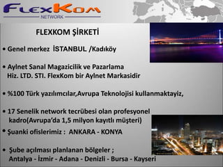 FLEXKOM ŞİRKETİ
• Genel merkez İSTANBUL /Kadıköy

• Aylnet Sanal Magazicilik ve Pazarlama
  Hiz. LTD. STI. FlexKom bir Aylnet Markasidir

• %100 Türk yazılımcılar,Avrupa Teknolojisi kullanmaktayiz,

• 17 Senelik network tecrübesi olan profesyonel
  kadro(Avrupa’da 1,5 milyon kayıtlı müşteri)
• Şuanki ofislerimiz :   ANKARA - KONYA

• Şube açılması planlanan bölgeler ;
  Antalya - İzmir - Adana - Denizli - Bursa - Kayseri
 