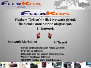 Flexkom Türkiye’nin ilk E-Network şirketi.
       İki büyük Pazarı sizlerle oluşturuyor.
                   E - Network


Network Marketing                        E- Ticaret
       • Herkes tarafından tanınan marka ürünleri
       • Ürün alış ve satış yok
       • Bilgisayar olan her yerden çalışabilirsiniz.
       • Müşteri müşteriyi getiriyor.
       • FLEXKOM Türkiye startı şimdi başlıyor.
 
