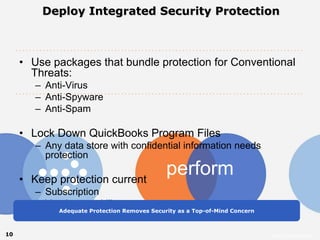 Deploy Integrated Security Protection



     • Use packages that bundle protection for Conventional
       Threats:
        – Anti-Virus
        – Anti-Spyware
        – Anti-Spam

     • Lock Down QuickBooks Program Files
        – Any data store with confidential information needs
          protection

     • Keep protection current
                                              perform
        – Subscription
        – Vendor capability
             Adequate Protection Removes Security as a Top-of-Mind Concern



10                                                                           Intuit Confidential
 