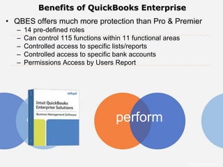Benefits of QuickBooks Enterprise
• QBES offers much more protection than Pro & Premier
   –   14 pre-defined roles
   –   Can control 115 functions within 11 functional areas
   –   Controlled access to specific lists/reports
   –   Controlled access to specific bank accounts
   –   Permissions Access by Users Report




                                     perform


                                                              Intuit Confidential
 