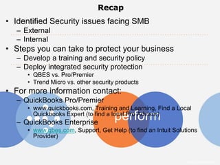 Recap
• Identified Security issues facing SMB
  – External
  – Internal
• Steps you can take to protect your business
  – Develop a training and security policy
  – Deploy integrated security protection
     • QBES vs. Pro/Premier
     • Trend Micro vs. other security products
• For more information contact:
  – QuickBooks Pro/Premier
     • www.quickbooks.com, Training and Learning, Find a Local
                                     perform
       Quickbooks Expert (to find a local Pro Advisor)
  – QuickBooks Enterprise
     • www.qbes.com, Support, Get Help (to find an Intuit Solutions
       Provider)



                                                               Intuit Confidential
 