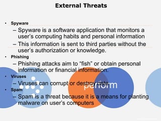 External Threats


•   Spyware
    – Spyware is a software application that monitors a
      user’s computing habits and personal information
    – This information is sent to third parties without the
      user’s authorization or knowledge.
•   Phishing
    – Phishing attacks aim to “fish” or obtain personal
      information or financial information.
•   Viruses
    – Viruses can corrupt or destroy data
                                 perform
•   Spam
    – Spam is a threat because it is a means for planting
      malware on user’s computers

                                                       Intuit Confidential
 