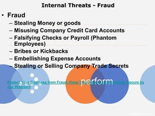 Internal Threats - Fraud
• Fraud
  – Stealing Money or goods
  – Misusing Company Credit Card Accounts
  – Falsifying Checks or Payroll (Phantom
    Employees)
  – Bribes or Kickbacks
  – Embellishing Expense Accounts
  – Stealing or Selling Company Trade Secrets

                                         perform
 Protect Your Business from Fraud: Keep Your Financial Information Secure by
 Joe Woodard




                                                                     Intuit Confidential
 
