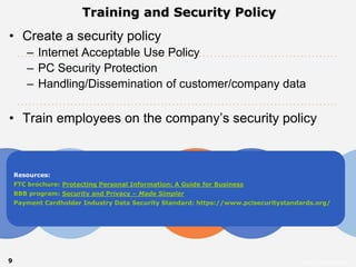 Training and Security Policy
• Create a security policy
       – Internet Acceptable Use Policy
       – PC Security Protection
       – Handling/Dissemination of customer/company data

• Train employees on the company’s security policy



    Resources:


    BBB program: Security and Privacy – Made Simpler   perform
    FTC brochure: Protecting Personal Information: A Guide for Business


    Payment Cardholder Industry Data Security Standard: https://www.pcisecuritystandards.org/




9                                                                                   Intuit Confidential
 