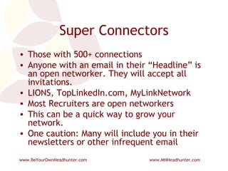 Super Connectors Those with 500+ connections Anyone with an email in their “Headline” is an open networker. They will accept all invitations. LIONS, TopLinkedIn.com, MyLinkNetwork Most Recruiters are open networkers This can be a quick way to grow your network. One caution: Many will include you in their newsletters or other infrequent email 