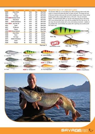 ITEM NO	           COLOUR	    REF	        LENGTH	   WEIGHT	     SINK RATE      DEVIATOR 'BELLY UP' JERK BAIT LURES
 40926	      Green Silver	     02	 10cm	 22g	 Slow Sink                         The Deviator ‘Belly Up’ is a true sliding lure. With a seducing side-to-side slide
 40927	         Perch	         04	 10cm	 22g	 Slow Sink                         motion on retrieve and great side flash on twitch and jerk. The shape and size
                                                                                of this lure matches many prey fish and will be deadly year round. Great vertical
 40928	       Fire Tiger	      05	 10cm	 22g	 Slow Sink
                                                                                shaking action with a unique rattle sound, on the sink – truly an innovative
 43590 NEW	 Rainbow Smolt	     06	 10cm	 22g	 Slow Sink
                                                                                design. The small Deviator Belly up, has the most seducing side to side action
 40929	      Dirty Roach	      08	 10cm	 22g	 Slow Sink                         with a very enticing belly flash, even with the smallest flick from the rod tip. On
 40930	   Golden Ambulance	    09	 10cm	 22g	 Slow Sink                         spin stop, the lure sinks slowly with a very vivid shaking movement – deadly on
 43591 NEW	 Jack Pike 3D	      14	 10cm	 22g	 Slow Sink                         any predator fish. Can be fished very easily with a spinning rod as well as with
 42301	         Smolt	         37	 10cm	 22g	 Slow Sink                         bait caster rods.
 40931	      3D Minnow	        45	 10cm	 22g	 Slow Sink
 42302	        Popeye	         50	 10cm	 22g	 Slow Sink
 43592 NEW	Brown Burbout	      52	 10cm	 22g	 Slow Sink
 36366	      Green Silver	     02	 16cm	 84g	  Sinking
 36368	         Perch	         04	 16cm	84g	 Sinking
 36369	       Fire Tiger	      05	 16cm	 84g	  Sinking                              16cm 84g
 36372	   Golden Ambulance	    09	 16cm	 84g	  Sinking
 42303	         Smolt	         37	 16cm	84g	 Sinking
 42304	        Popeye	         50	 16cm	84g	 Sinking

                                                               Pack size: 5                                         10cm 22g
                                                                                   VIVED MOVEMENT SYSTEM




01 : Dirty Silver             05 : Fire Tiger                    09 : Golden Ambulance               37 : Smolt                         45 : 3D Minnow




                                                                                                      41 : Pigment Error                50 : Popeye
02 : Green Silver             08 : Dirty Roach                  NEW 14 : Jack Pike 3D




04 : Perch                    NEW 06 : Rainbow Smolt             20 : Fluo Orange & Gold              44 : Hot Copper                   NEW 52 : Brown Burbout
 