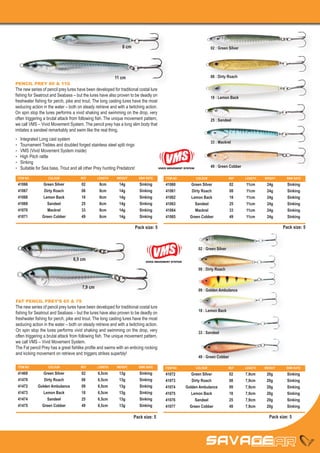 8 cm                                                        02 : Green Silver




                                                            11 cm                                                           08 : Dirty Roach
PENCIL PREY 80 & 110
The new series of pencil prey lures have been developed for traditional costal lure
fishing for Seatrout and Seabass – but the lures have also proven to be deadly on                                           18 : Lemon Back
freshwater fishing for perch, pike and trout. The long casting lures have the most
seducing action in the water – both on steady retrieve and with a twitching action.
On spin stop the lures performs a vivid shaking and swimming on the drop, very
often triggering a brutal attack from following fish. The unique movement pattern,                                          25 : Sandeel
we call VMS – Vivid Movement System. The pencil prey has a long slim body that
imitates a sandeel remarkably and swim like the real thing.
•	    Integrated Long cast system
                                                                                                                            33 : Mackrel
•	    Tournament Trebles and doubled forged stainless steel split rings
•	    VMS (Vivid Movement System inside)
•	    High Pitch rattle
•	    Sinking
•	    Suitable for Sea bass, Trout and all other Prey hunting Predators!                  VIVED MOVEMENT SYSTEM
                                                                                                                            49 : Green Cobber

     ITEM NO	         COLOUR	           REF	      LENGTH	    WEIGHT	         SINK RATE        ITEM NO	            COLOUR	              REF	     LENGTH	   WEIGHT	    SINK RATE
     41066	       Green Silver	          02	 8cm	 14g	                       Sinking          41060	 Green Silver	                     02	 11cm	 24g	                 Sinking
     41067	        Dirty Roach	          08	 8cm	 14g	                       Sinking          41061	  Dirty Roach	                     08	 11cm	 24g	                 Sinking
     41068	       Lemon Back	            18	 8cm	 14g	                       Sinking          41062	 Lemon Back	                       18	 11cm	 24g	                 Sinking
     41069	          Sandeel	            25	 8cm	14g	                        Sinking          41063	    Sandeel	                       25	 11cm	24g	                  Sinking
     41070	          Mackrel	            33	 8cm	14g	                        Sinking          41064	    Mackrel	                       33	 11cm	24g	                  Sinking
     41071	       Green Cobber	          49	 8cm	 14g	                       Sinking          41065	 Green Cobber	                     49	 11cm	 24g	                 Sinking

                                                                           Pack size: 5                                                                             Pack size: 5



                                                                                                                   02 : Green Silver

                                    6,5 cm                                       VIVED MOVEMENT SYSTEM


                                                                                                                   08 : Dirty Roach



                                         7,9 cm
                                                                                                                   09 : Golden Ambulance

FAT PENCIL PREY’S 65 & 79
The new series of pencil prey lures have been developed for traditional costal lure
                                                                                                                   18 : Lemon Back
fishing for Seatrout and Seabass – but the lures have also proven to be deadly on
freshwater fishing for perch, pike and trout. The long casting lures have the most
seducing action in the water – both on steady retrieve and with a twitching action.
On spin stop the lures performs vivid shaking and swimming on the drop, very                                       33 : Sandeel
often triggering a brutal attack from following fish. The unique movement pattern,
we call VMS – Vivid Movement System.
The Fat pencil Prey has a great fishlike profile and swims with an enticing rocking
and kicking movement on retrieve and triggers strikes superbly!
                                                                                                                   49 : Green Cobber

     ITEM NO	         COLOUR	           REF	      LENGTH	    WEIGHT	         SINK RATE        ITEM NO	            COLOUR	              REF	     LENGTH	   WEIGHT	    SINK RATE
     41469	    Green Silver	             02	 6,5cm	 13g	                     Sinking          41072	    Green Silver	                  02	 7,9cm	 20g	                Sinking
     41470	    Dirty Roach	              08	 6,5cm	 13g	                     Sinking          41073	    Dirty Roach	                   08	 7,9cm	 20g	                Sinking
     41472	 Golden Ambulance	            09	 6,5cm	 13g	                     Sinking          41074	 Golden Ambulance	                 09	 7,9cm	 20g	                Sinking
     41473	    Lemon Back	               18	 6,5cm	 13g	                     Sinking          41075	    Lemon Back	                    18	 7,9cm	 20g	                Sinking
     41474	      Sandeel	                25	 6,5cm	13g	                      Sinking          41076	      Sandeel	                     25	 7,9cm	20g	                 Sinking
     41475	   Green Cobber	              49	 6,5cm	 13g	                     Sinking          41077	   Green Cobber	                   49	 7,9cm	 20g	                Sinking

                                                                       Pack size: 5                                                                         Pack size: 5
 