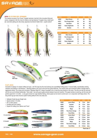 NEW SG FLYING EEL SPINNER                                                                              ITEM NO	             COLOUR	            REF	        SIZE	    WEIGHT
  The massive success of our Caviar Tungsten spinners, had led to this innovative flying eel
                                                                                                         43630	            Silver Doctor	        01	         #4	       16g
  version, designed to fish the rivers for Salmon and big Seatrout! Tungsten body, inside paint
  eel, real silver plating and ultra sharp Japanese tournament treble hook – superb action!!             43631	          Fluo Orange Gold	       04	         #4	       16g
                                                                                                         43632	             Red Silver	          09	         #4	       16g
                                                                                                         43633	          Green Highlander	       10	         #4	       16g
                                                                                                         43634	              Sandeel	            11	 #4	16g


                                                                                                         ITEM NO	             COLOUR	            REF	        SIZE	    WEIGHT

                                                                                                         43635	            Silver Doctor	        01	         #4	       23g
                                                                                                         43636	          Fluo Orange Gold	       04	         #4	       23g
                                                                                                         43637	             Red Silver	          09	         #4	       23g
                                                                                                         43638	          Green Highlander	       10	         #4	       23g
                                                                                                         43639	              Sandeel	            11	 #4	23g




                 01	04	 09	10	 11




                                                        13.5cm
                                                        #5/0 hook



                                                                                                                          2 pcs
                                                                                                                         per pack

                  11cm
                  #4/0 hook




   FLAT JACK
   Innovative re-design of a classic trolling lure type – the Flat Jack has the most enticing and unparalleled trolling-action. It moves totally unpredictably sending
   vibrations and flashes in all directions – attracting Salmon and Trout to the lure from great distances. The random kicks and movement pattern changes lead to
   aggressive strikes. The unique and innovative “Stainless Steel Pin” makes it possible to tie or snap the lures directly on the trace. The pins can also be removed
   and the lure can be fished traditionally: “Inline style”. Use with good quality swivels between trace and mainline. The speed window is quite big, and the lures will
   perform great form 1,5-3,2kts – a very good choice for rough weather fishing, where speed can be hard to control and / or in conjunction with Dipsy divers. The
   long shank big eye hook ensures superb hooking ability for this very lively lure.

   •	   Saltwater Grade big eye Single hook
                                                                                                              ITEM NO	             COLOUR	          REF	   LENGTH	   PCS
   •	   Speed window 1,5-3,2kts
   •	   Pin or inline options                                                                                 42092	            Lemon Back	         18	    11cm	     2pcs
   •	   Durable paint and coating.                                                                            42093	              Sandeel	          25	 11cm	2pcs
   •	   Superb for trolling Cod, Salmon and Trout!                                                            42094	             YG Silver	         26	    11cm	     2pcs
                                                                                                              42095	                Magic	          48	 11cm	2pcs
                                                                                                              42096	        Fluo Green Orange	      51	    11cm	     2pcs
                                                                                                              42097	            Pearl White	        52	    11cm	     2pcs
18: Lemon Back                                          48: Magic                                             42098	            Lemon Back	         18	    13.5cm	   2pcs
                                                                                                              42099	              Sandeel	          25	 13.5cm	2pcs
                                                                                                              42100	             YG Silver	         26	    13.5cm	   2pcs
25: Sandeel                                            51: Fluo Green Orange                                  42101	                Magic	          48	 13.5cm	2pcs
                                                                                                              42102	        Fluo Green Orange	      51	    13.5cm	   2pcs
                                                                                                              42103	            Pearl White	        52	    13.5cm	   2pcs
26: YG Silver                                          52: Pearl White
                                                                                                                                                             Pack size: 5


   108          109                                      www.savage-gear.com
 