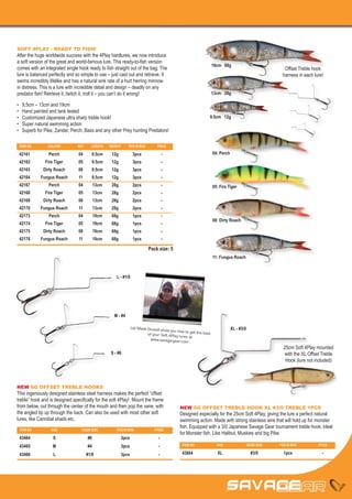 SOFT 4PLAY - READY TO FISH!
After the huge worldwide success with the 4Play hardlures, we now introduce
a soft version of the great and world-famous lure. This ready-to-fish version
                                                                                                                  19cm 68g
comes with an integrated single hook ready to fish straight out of the bag. The                                                                          Offset Treble hook
lure is balanced perfectly and so simple to use – just cast out and retrieve. It                                                                        harness in each lure!
swims incredibly lifelike and has a natural sink rate of a hurt herring minnow
in distress. This is a lure with incredible detail and design – deadly on any
predator fish! Retrieve it, twitch it, troll it – you can’t do it wrong!                                          13cm 28g

•	   9,5cm – 13cm and 19cm
•	   Hand painted and tank tested
•	   Customized Japanese ultra sharp treble hook!                                                             9.5cm 12g
•	   Super natural swimming action
•	   Superb for Pike, Zander, Perch, Bass and any other Prey hunting Predators!

 ITEM NO	         COLOUR	        REF	   LENGTH	   WEIGHT	    PCS IN BOX	        PRICE

 42161	           Perch	         04	9.5cm	12g	                    3pcs	             -                             04: Perch
 42162	         Fire Tiger	      05	9.5cm	12g	                    3pcs	             -
 42163	 Dirty Roach	 08	9.5cm	12g	                                3pcs	             -
 42164	       Fungus Roach	      11	    9.5cm	     12g	           3pcs	             -
 42167	           Perch	         04	13cm	28g	 2pcs	                                 -                             05: Fire Tiger
 42168	         Fire Tiger	      05	13cm	28g	 2pcs	                                 -
 42169	 Dirty Roach	 08	13cm	28g	 2pcs	                                             -
 42170	       Fungus Roach	      11	     13cm	     28g	           2pcs	             -
 42173	           Perch	         04	19cm	68g	 1pcs	                                 -
                                                                                                                  08: Dirty Roach
 42174	         Fire Tiger	      05	19cm	68g	 1pcs	                                 -
 42175	 Dirty Roach	 08	19cm	68g	 1pcs	                                             -
 42176	       Fungus Roach	      11	     19cm	     68g	           1pcs	             -

                                                                           Pack size: 5
                                                                                                                  11: Fungus Roach



                                                      L - #1/0




                                                    M - #4

                                                                 Let Mads Grosell
                                                                                   show you how to get                        XL - #3/0
                                                                           of your Soft 4Play          the best
                                                                                              lures at
                                                                            www.savage-gear.c
                                                                                                 om
                                                                                                                                                         25cm Soft 4Play mounted
                                                  S - #6                                                                                                 with the XL Offset Treble
                                                                                                                                                          Hook (lure not included)



NEW SG OFFSET TREBLE HOOKS
This ingeniously designed stainless steel harness makes the perfect “offset
treble” hook and is designed specifically for the soft 4Play! Mount the frame
from below, out through the center of the mouth and then pop the vane, with                  NEW SG OFFSET TREBLE HOOK XL #3/0 TREBLE 1PCS
the angled tip up through the back. Can also be used with most other soft                    Designed especially for the 25cm Soft 4Play, giving the lure a perfect natural
lures, like Cannibal shads etc.                                                              swimming action. Made with strong stainless wire that will hold up for monster
                                                                                             fish. Equipped with a 3/0 Japanese Savage Gear tournament treble hook. Ideal
 ITEM NO	          SIZE	           HOOK SIZE	         PCS IN BOX	             PRICE
                                                                                             for Monster fish, Like Halibut, Muskies and big Pike.
 43464	S	                               #6	               3pcs	                 -
 43465	M	                               #4	               3pcs	                 -             ITEM NO	              SIZE	                 HOOK SIZE	   PCS IN BOX	        PRICE

 43466	L	                               #1/0	 3pcs	                             -             43664	XL	 #3/0	 1pcs	                                                         -
 