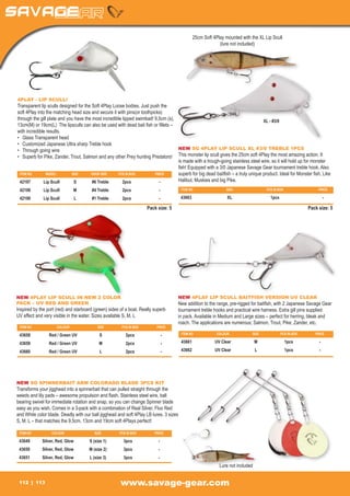 25cm Soft 4Play mounted with the XL Lip Scull
                                                                                                            (lure not included)




4PLAY - LIP SCULL!
Transparent lip sculls designed for the Soft 4Play Loose bodies. Just push the
soft 4Play into the matching head size and secure it with pins(or toothpicks)
through the gill plate and you have the most incredible lipped swimbait! 9,5cm (s),                                               XL - #3/0
13cm(M) or 19cm(L) The lipsculls can also be used with dead bait fish or fillets –
with incredible results.
•	 Glass Transparent head
•	 Customized Japanese Ultra sharp Treble hook
•	 Through going wire                                                               NEW SG 4PLAY LIP SCULL XL #3/0 TREBLE 1PCS
•	 Superb for Pike, Zander, Trout, Salmon and any other Prey hunting Predators! This monster lip scull gives the 25cm soft 4Play the most amazing action. It
                                                                                    is made with a trough-going stainless steel wire, so it will hold up for monster
                                                                                    fish! Equipped with a 3/0 Japanese Savage Gear tournament treble hook. Also
  ITEM NO	      MODEL	       SIZE	     HOOK SIZE	    PCS IN BOX	         PRICE      superb for big dead baitfish – a truly unique product. Ideal for Monster fish, Like
  42197	      Lip Scull	      S	        #6 Treble	      2pcs	              -        Halibut, Muskies and big Pike.
 42198	       Lip Scull	        M	     #4 Treble	       2pcs	              -            ITEM NO	                SIZE	                PCS IN BOX	                PRICE

 42199	       Lip Scull	        L	     #1 Treble	       2pcs	              -            43663	XL	 1pcs	                                                             -

                                                                     Pack size: 5                                                                          Pack size: 5




NEW 4PLAY LIP SCULL IN NEW 2 COLOR                                                   NEW 4PLAY LIP SCULL BAITFISH VERSION UV CLEAR
PACK – UV RED AND GREEN                                                              New addition to the range, pre-rigged for baitfish, with 2 Japanese Savage Gear
Inspired by the port (red) and starboard (green) sides of a boat. Really superb      tournament treble hooks and practical wire harness. Extra gill pins supplied
UV effect and very visible in the water. Sizes available S, M, L                     in pack. Available in Medium and Large sizes – perfect for herring, bleak and
                                                                                     roach. The applications are numerous; Salmon, Trout, Pike, Zander, etc.
 ITEM NO	             COLOUR	             SIZE	        PCS IN BOX	        PRICE

 43658	           Red / Green UV	           S	           2pcs	                 -        ITEM NO	           COLOUR	           SIZE	           PCS IN BOX	      PRICE

 43659	           Red / Green UV	           M	           2pcs	                 -        43661	            UV Clear	             M	                 1pcs	        -

 43660	           Red / Green UV	           L	           2pcs	                 -        43662	            UV Clear	             L	                 1pcs	        -




NEW SG SPINNERBAIT ARM COLORADO BLADE 3PCS KIT
Transforms your jigghead into a spinnerbait that can pulled straight through the
weeds and lily pads – awesome propulsion and flash. Stainless steel wire, ball
bearing swivel for immediate rotation and snap, so you can change Spinner blade
easy as you wish. Comes in a 3-pack with a combination of Real Silver, Fluo Red
and White color blade. Deadly with our ball jigghead and soft 4Play LB lures. 3 sizes
S, M, L – that matches the 9,5cm, 13cm and 19cm soft 4Plays perfect!

 ITEM NO	          COLOUR	               SIZE	        PCS IN BOX	        PRICE

 43649	       Silver, Red, Glow	      S (size 1)	       3pcs	              -
 43650	       Silver, Red, Glow	      M (size 2)	       3pcs	              -
 43651	       Silver, Red, Glow	      L (size 3)	       3pcs	              -
                                                                                                            Lure not included


 112        113                                        www.savage-gear.com
 