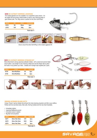 NEW SG CUTBAIT HERRING JIGGHEAD
The Cutbait jigheads are now available in an unpainted 2 pack version – for
the angler that has excess cutbait bodies or want to use it with big shads or
giant twisters tails. The 185g version is perfect for the 25cm Soft 4Play!!

     ITEM NO	      SIZE	          WEIGHT	           PCS PER PACK

     43753	 9/0	 185cm	2pcs
     43754	10/0	295g	 2pcs

                                                    Pack size: 5




                               How to mount the 25cm Soft 4Play on the Cutbait Jigghead 9/0




NEW SG CUTBAIT HERRING STINGER KIT
80Lbs Braid tied to strong Japanese saltwater trebles - with a swivel and spinner blade
mount option. Loop stinger to eye of herring cutbait and use the stinger clips to place
the hooks in any position you need. 3 blades and 4 stinger clips supplied per 2 pack.

 ITEM NO	           COLOUR	                 SIZE	      PCS IN BOX

 43755	Silver/Red/Glow	 3/0	2pcs
 43756	Silver/Red/Glow	 4/0	2pcs

                                                     Pack size: 5




SREWIN SPINNER BLADE KIT’S
Unique ”Srewin” spinner blades that will give the most amazing propulsion and life to your softlure.
Perfect with the Cannibal shads, Alien eels, Herring Cutbaits and the new Giant Sandeels.

•	    Immediate rotation
•	    Japanese Ballbearing swivel
•	    Innovative screw in system
•	    Big flash and propulsion
 ITEM NO	            COLOUR	                SIZE	      PCS IN BOX

 42277	         Silver, Red, Glow	          S #1	        3pcs
 42278	         Silver, Red, Glow	          M #2	        3pcs
 42279	         Silver, Red, Glow	          L #3	        3pcs
                                                      Pack size: 5
 
