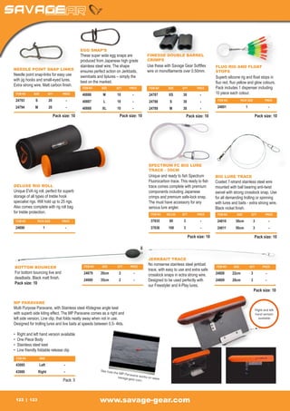EGG SNAP’S
                                                   These super wide egg snaps are               FINESSE DOUBLE BARREL
                                                   produced from Japanese high grade            CRIMPS
                                                   stainless steel wire. The shape              Use these with Savage Gear Softflex           FLUO RIG AND FLOAT
NEEDLE POINT SNAP LINKS                                                                         wire or monofilaments over 0.50mm.
                                                   ensures perfect action on Jerkbaits,                                                       STOPS
Needle point snap-links for easy use
.                                                  swimbaits and liplures – simply the                                                        Superb silicone rig and float stops in
with jig hooks and small-eyed lures.               best on the marked.                                                                        fluo red, fluo yellow and glow colours.
Extra strong wire. Matt carbon finish.
                                                    ITEM NO	    SIZE	      QTY	     PRICE        ITEM NO	     SIZE	     QTY	       PRICE      Pack includes 1 dispenser including
    ITEM NO	    SIZE	         QTY	      PRICE       40886	M	10	-                                 24787	 XS	30	 -                              10 piece each colour.
    24793	S	20	 -                                   40887	L	10	-                                 24788	 S	30	 -                                ITEM NO	           PACK SIZE 	          PRICE

    24794	M	20	 -                                   40888	XL	10	 -                               24789	 M	30	 -                                24801	1	 -

                                   Pack size: 10                              Pack size: 10                               Pack size: 10                                         Pack size: 10




                                                                                                 SPECTRUM FC BIG LURE
                                                                                                 TRACE - 50CM
                                                                                                 Unique and ready to fish Spectrum            BIG LURE TRACE
                                                                                                 Fluorocarbon trace. This ready to fish       Coated 7-strand stainless steel wire
DELUXE RIG ROLL                                                                                  trace comes complete with premium            mounted with ball bearing anti-twist
Unique EVA rig roll, perfect for superb                                                          components including Japanese                swivel with strong crosslock snap. Use
storage of all types of treble hook                                                              crimps and premium safe-lock snap.           for all demanding trolling or spinning
specialist rigs. Will hold up to 25 rigs.                                                        The must have accessory for any              with lures and baits - extra strong wire.
Also comes complete with rig roll bag                                                            serious lure angler.                         Black nickel finish.
for treble protection.                                                                            ITEM NO	   BS (LB)	   QTY	       PRICE       ITEM NO	     SIZE	         QTY	         PRICE

    ITEM NO	         PACK SIZE 	        PRICE                                                     37835	       80 	      3	          -         24810	30cm	3	                                -
    24690	1	 -                                                                                    37836	100	 3	                      -         24811	 50cm	3	                               -

                                                                                                                              Pack size: 10                                     Pack size: 10




                                                                                                 JERKBAIT TRACE
                                                     ITEM NO	   SIZE	       QTY	     PRICE
                                                                                                 No nonsense stainless steel jerkbait
BOTTOM BOUNCER                                                                                                                                ITEM NO	    SIZE	          QTY	        PRICE
                                                                                                 trace, with easy to use and extra safe
For bottom bouncing live and                         24679	20cm	 2	                    -                                                      24808	22cm	 3	                            -
                                                                                                 crosslock snaps in ectra strong wire.
deadbaits. Black matt finish.                        24680	35cm	 2	                    -         Designed to be used perfectly with           24809	28cm	 3	                            -
Pack size: 10
                                                                                                 our Freestyler and 4-Play lures.
                                                                                                                                                                            Pack size: 10

MP PARAVANE
Multi Purpose Paravane, with Stainless steel 45degree angle keel                                                                                                                Right and left
with superb side kiting effect. The MP Paravane comes as a right and                                                                                                            hand version
left side version, Line clip, that folds neatly away when not in use.                                                                                                             available
Designed for trolling lures and live baits at speeds between 0,5- 4kts.

•    Right and left hand version available
•    One Piece Body
•    Stainless steel keel
•    Line friendly foldable release clip
    ITEM NO	          SIDE	
    PRICE	
    43085	Left	                          -
    43086	Right	                         -                      See how
                                                                          the MP P
                                                                                   aravane
                                                                             savage-g       works on
                                                                                                     www.
                                         Pack: 5                                      ear.com




    122        123                                              www.savage-gear.com
 