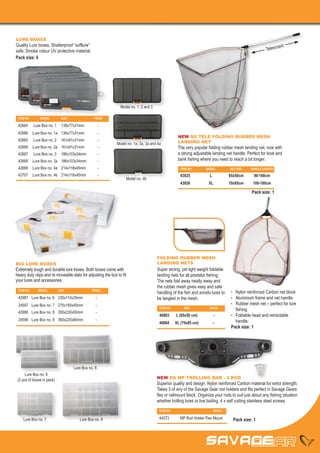 LURE BOXES
Quality Lure boxes, Shatterproof “softlure”                                                                                                                   opic
safe, Smoke colour UV protective material.                                                                                                             Telesc
Pack size: 5




                                                               Model no. 1, 2 and 3

 ITEM NO	      MODEL	         SIZE	               PRICE

 42664	     Lure Box no. 1	 138x77x31mm	               -
 42986	 Lure Box no. 1a	 138x77x31mm	-
                                                                                                   NEW SG TELE FOLDING RUBBER MESH
 42665	     Lure Box no. 2	 161x91x31mm	               -                                           LANDING NET
                                                             Model no. 1a, 2a, 3a and 4a
 42666	 Lure Box no. 2a	 161x91x31mm	                  -                                           The very popular folding rubber mesh landing net, now with
 42667	     Lure Box no. 3	 186x103x34mm	              -                                           a strong adjustable landing net handle. Perfect for boat and
 42668	 Lure Box no. 3a	 186x103x34mm	                 -                                           bank fishing where you need to reach a bit longer.
 42669	 Lure Box no. 4a	 214x118x45mm	                 -                                             ITEM NO	      MODEL	        NET SIZE	   HANDLE LENGTH
 42707	 Lure Box no. 4b	 214x118x45mm	                 -                                             43825	          L	          65x50cm	90-160cm
                                                                  Model no. 4b
                                                                                                     43826	         XL	          70x85cm	100-180cm

                                                                                                                                              Pack size: 1




                                                                                      FOLDING RUBBER MESH
BIG LURE BOXES                                                                        LANDING NETS
Extremely tough and durable lure boxes. Both boxes come with                          Super strong, yet light weight foldable
heavy duty clips and re moveable slats for adjusting the box to fit                   landing nets for all predator fishing.
your lures and accessories.                                                           The nets fold away neatly away and
                                                                                      the rubber mesh gives easy and safe
 ITEM NO	     MODEL	        SIZE	                PRICE
                                                                                      handling of the fish and avoids lures to    •	 Nylon reinforced Carbon net block
 42987	 Lure Box no. 6	 230x110x35mm	              -                                  be tangled in the mesh.                     •	 Aluminium frame and net handle
 24597	 Lure Box no. 7	 275x180x45mm	              -                                                                              •	 Rubber mesh net – perfect for lure 	
                                                                                       ITEM NO	        SIZE	         PRICE
                                                                                                                                  	 fishing
 42988	 Lure Box no. 8	 350x230x50mm	              -
                                                                                       40883	     L (65x50 cm)	        -          •	 Foldable head and retractable 	
 24598	 Lure Box no. 9	 360x225x80mm	              -                                                                              	handle.
                                                                                       40884	     XL (70x85 cm)	       -
                                                                                                                                  Pack size: 1




                                      Lure Box no. 8
      Lure Box no. 6
 (2 pcs of boxes in pack)                                                             NEW SG MP TROLLING BAR - 3 ROD
                                                                                      Superior quality and design. Nylon reinforced Carbon material for extra strength.
                                                                                      Takes 3 of any of the Savage Gear rod holders and fits perfect in Savage Gears
                                                                                      flex or railmount block. Organize your rods to suit just about any fishing situation
                                                                                      whether trolling lures or live baiting. 4 x self cutting stainless steel screws
                                                                                       ITEM NO		                       MODEL

    Lure Box no. 7                       Lure Box no. 9                                44273		 MP Rod Holder Flex Mount            Pack size: 1
 