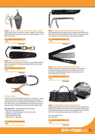 NEW SG MAGIC SCISSORS (SPLIT RING, BRAID, WIRE)                                    NEW SG PISTOL DEEP THROAT HOOK OUT 22,5CM
Titanium split ring nose, braid and wire scissors supplied in nice pouch with      Deluxe Stainless steel hook releaser which is perfect for removing lures and
zinger. Brilliant multi purpose tool for any lure and specialist angler – never    hooks from even the most deeply hooked fish. Superb for both lures and bait
leave home without.                                                                rigs. Supplied in nice pouch with zinger - never leave home without.

 ITEM NO		                           PRICE                                          ITEM NO		                      PRICE

 43844		                                 -                                          43845		                            -

                            Pack size: 1                                                                     Pack size: 1




NEW SG FISH GRIP’ER W. SCALE
Deluxe Aluminum fish lip grip, with precise built in Scale. Rubber coated lip
grips for fish protection. EVA handle and practical belt pouch and zinger.
Scale up to 10kg.
                                                                                   NEW SG BUTTERFLY DIAMOND SHARPENER,
 ITEM NO		                           PRICE
                                                                                   Stainless steel blade with real Diamond dust coating in 600 and 360my.
 43847		                                 -                                         It is perfect for keeping smaller hooks ultra sharp at all times. Very
                                                                                   transportable with foldable blade. Always move blade towards tip of
                            Pack size: 1
                                                                                   hook for best result. 10cm blade.
                                                                                    ITEM NO		                      PRICE

                                                                                    43846		                            -

                                                                                                             Pack size: 1




SAVAGE TOOLS
We have made the best fishing pliers and tools you can imagine – machine
cut high grade aluminium, stainless steel fittings and superior tungsten
cutter jaws. The pliers will set new standards for fishing tools in future. The
Side cutter pliers is a very versatile fishing tool. The big lure pliers are the
best ever made for unhooking pike and other big toothy predators safely.           NEW SG RUBBERMESH BOAT CRADLE SLING
                                                                                   Adjustable boat cradle Sling made from Fish friendly Tauplin and rubber mesh.
Side cutter pliers – unique braid stay sharp cutter design.                        Floating, with adjustable “cross –boat” bars for easy and safe handling of big
•	 Machine cut high grade aluminium.                                               Pikes, Muskies and Zanders in the boat. One side zipper for easy fish release
•	 Side cutter – Stay sharp tungsten braid and mono cutter                         and “slide-in” landing. Weigh sling and safe fish handling in one!
•	 Stainless steel split ring nose
•	 Hidden stainless steel spring                                                   Dimensions: Mesh 120cm
•	 Belt carry pouch – with zinger                                                  Bars: 130-187cm
                                                                                    ITEM NO		                      PRICE
 ITEM NO	       PACK	
 PRICE	                                                                             43843		                            -
 40881	1	                        -
                                                                                                              Pack size: 1
 