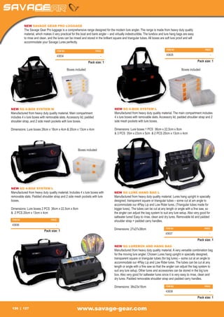 NEW SAVAGE GEAR PRO LUGGAGE
          The Savage Gear Pro luggage is a comprehensive range designed for the modern lure angler. The range is made from heavy duty quality
          material, which makes it very practical for the boat and bank angler – and virtually indestructible. The lurebox and lure hang bags are easy
          to rinse and clean, and the lures can be rinsed and stored in the brilliant square and triangular tubes. All boxes are soft lure proof and will
          accommodate your Savage Lures perfectly.

                                                                                                                                 ITEM NO		                       PRICE
                                        ITEM NO		                     PRICE

                                        43834		                           -                                                      43835		                             -

                                                                Pack size: 1                                                                                Pack size: 1

                                               Boxes included                                                                                 Boxes included




NEW SG 6-BOX SYSTEM M                                                                 NEW SG 6-BOX SYSTEM L
Manufactured from heavy duty quality material. Main compartment                       Manufactured from heavy duty quality material. The main compartment includes
includes 4 x lure boxes with removable slats. Accessory lid, padded                   4 x lure boxes with removable slats. Accessory lid, padded shoulder strap and 2
shoulder strap, and 2 side mesh pockets with lure boxes.                              side mesh pockets with lure boxes.

Dimensions: Lure boxes 28cm x 18cm x 4cm & 20cm x 13cm x 4cm                          Dimensions: Lure boxes 1 PCS 36cm x 22,5cm x 8cm
                                                                                      & 3 PCS 35m x 23cm x 5cm & 2 PCS 20cm x 13cm x 4cm



                                                       Boxes included




NEW SG 4-BOX SYSTEM L
Manufactured from heavy duty quality material. Includes 4 x lure boxes with           NEW SG LURE HANG BAG L
removable slats. Padded shoulder strap and 2 side mesh pockets with lure              Manufactured from heavy duty quality material. Lures hang upright in specially
boxes.                                                                                designed, transparent square or triangular tubes – some cut at am angle to
                                                                                      accommodate our 4Play Lip and Low Rider lures. (Triangular tubes made for
Dimensions: Lure boxes 2 PCS 36cm x 22,5cm x 8cm                                      bigger lures). The tubes can be cut at any length or angle with a fine saw, so
& 2 PCS 20cm x 13cm x 4cm                                                             the angler can adjust the bag system to suit any lure setup. Also very good for
                                                                                      saltwater lures! Easy to rinse, clean and dry lures. Removable lid and padded
 ITEM NO		                      PRICE
                                                                                      shoulder strap + padded carry handles.
 43836		                            -
                                                                                      Dimensions: 27x27x38cm                     ITEM NO		                       PRICE
                          Pack size: 1
                                                                                                                                 43837		                             -

                                                                                                                                                            Pack size: 1
                                                                                      NEW SG LUREBOX AND HANG BAG
                                                                                      Manufactured from heavy duty quality material. A very versatile combination bag
                                                                                      for the moving lure angler. Chosen Lures hang upright in specially designed,
                                                                                      transparent square or triangular tubes (for big lures) – some cut at an angle to
                                                                                      accommodate our 4Play Lip and Low Rider lures. The tubes can be cut at any
                                                                                      length or angle with a fine saw so that the angler can adjust the bag system to
                                                                                      suit any lure setup. Other lures and accessories can be stored in the big lure
                                                                                      box. Also very good for saltwater lures since it is very easy to rinse, clean and
                                                                                      dry lures. Padded removable shoulder strap and padded carry handles.

                                                                                      Dimensions: 38x23x18cm                     ITEM NO		                       PRICE

                                                                                                                                 43838		                             -

                                                                                                                                                            Pack size: 1


 126     127                                          www.savage-gear.com
 