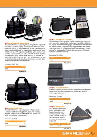 NEW SG ORGANIZER LURE BAG
                                                                                   Manufactured from heavy duty quality material. The perfect lure organizer for
NEW SG BOAT LURE HANG CRATE                                                        many types of lure anglers. Perfect for softlures, and specialist vertical angler,
Manufactured from heavy duty quality material. The perfect lure organizer for      but also very useable for the trolling angler, that uses Flatjacks and Dipsy divers
boat anglers. Lures hang upright in specially designed, transparent square         etc. The bag contains 15 transparent zip locked pocket sheets, with different
or triangular tubes (for big lures) – some cut at an angle to accommodate our      sizes compartments, for soft lures or pre rigged Flatjacks and plenty of mesh
4Play Lip and Low Rider lures. The tubes can be cut at any length or angle         pockets. The box, supplied can hold both lures, accessories and jig heads.
with a fine saw so that the angler can adjust the bag system to suit any lure      Removable padded shoulder strap.
setup. The bag is designed to hang on the inside of the boat, with the strong
hooks supplied, or can be strapped on the railing, with the adjustable rail        Dimensions: 38x12x25cm
straps. Also very good for saltwater lures – easy to rinse, clean and dry lures.    ITEM NO		                         PRICE
Front side have straps for pliers and tools. Also includes a removable lid and
                                                                                    43840		                               -
padded shoulder strap + padded carry handles.
                                                                                                              Pack size: 1
Dimensions: 38x27x18cm
 ITEM NO		                       PRICE

 43839		                              -

                           Pack size: 1




                                                                                   NEW SG UNHOOKING MAT
                                                                                   Fish friendly Tauplin foam padded unhooking mat, for the serious C&R release
                                                                                   angler. Comes with printed measure tape for pictures. Easy 3-way fold.
                                                                                   Makes the perfect boat cushion.

                                                                                   Dimensions: 120x65cm
                                                                                    ITEM NO		                         PRICE

                                                                                    43842		                               -

                                                                                                               Pack size: 1

                                                                                   NEW SG MP DROGUE
NEW SG MONSTER BAG                                                                 Cone shaped, reinforced Nylon
Manufactured from heavy duty quality material with taped seams,                    Drogue that is perfect for drift
a reinforced hard base and strong durable zippers. Also includes a                 fishing – both in fresh and
removable padded shoulder strap and padded carry handles. The                      saltwater. Adjustable weight
perfect carry all for boat and lure anglers!                                       system, nylon robe and fast dry
                                                                                   carry bag included. Warning:
Dimensions: 72x35x35                                                               always pull out of water, before
 ITEM NO		                       PRICE                                             engine start.
 43841		                              -                                             ITEM NO	        SIZE	             PRICE

                            Pack size: 1                                            43831	120x120cm	                      -

                                                                                                              Pack size: 1
 