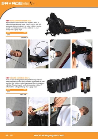 NEW SG ROADRUNNER GEAR BAG
Adjustable Practical shoulder and chest bag that is perfect for
the moving angler and street angler. Plenty of room for lures and
accessories plus a practical spare rod holder. Includes a retractor
strap for wire / braid scissors. A brilliant addition to the great
Savage Gear Luggage range!
 ITEM NO		                       PRICE

 43832		                             -

                            Pack size: 1




NEW SG LURE AND GEAR BELT L
A lure and gear belt designed specifically for the moving angler and
street angler. Plenty of room for both small and bigger lures in the smart
lure tubes. Also includes a pocket for accessories plus a practical spare
rod holder. Retractor straps for wire/braid scissors also included. A
brilliant addition to the great Savage Gear Luggage range!
 ITEM NO		                       PRICE

 43833		                             -

                           Pack size: 1




128    129                                           www.savage-gear.com
 