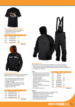 THE SAVAGE CANNIBAL T-SHIRT
•	 Trendy Savage T-shirt with colourful printing
•	 Comfortable 100% cotton in classic fit
•	 Available in size M - XXL
 ITEM NO	          MODEL	          SIZE	       PRICE

 42339	       Cannibal T-Shirt	     M	           -
 42340	       Cannibal T-Shirt	     L	           -
 42341	       Cannibal T-Shirt	    XL	           -
 42342	       Cannibal T-Shirt	    XXL	          -
                                            Pack size: 1




                                                           THE SAVAGE SUIT
                                                           Tough looking high performance jacket and salopetts for hours and hours of fishing !
                                                           •	 Durable non-shiny 2-layer nylon shell fabric with maximum wear and tear resistance
                                                           •	 100% waterproof, windproof and highly breathable laminated membrane and taped seams
                                                           •	 Comfortable inner mesh lining

                                                           Jacket:                                          ITEM NO	         MODEL	     SIZE	      PRICE
HOODED SWEAT JACKET                                        •	 Adjustable at hem and waist for perfect fit
                                                                                                            42354	      SG Jacket	       M	          -
Comfortable hooded sweat for cool casual look making the   •	 2 large chest pockets suitable for boxes
statement that you are a true Savage Gear angler !         	 and 2 fleece-lined handwarmer pockets          42355	      SG Jacket	       L	          -
                                                           	 - all with strong zippers                      42356	      SG Jacket	      XL	          -
•	   Thick cotton/poly blend with brushed backing          •	 1 zipped inner pocket                         42357	      SG Jacket	      XXL	         -
•	   Soft fleece inside adjustable hood for warmth         •	 Adjustable rubber strap at cuff
                                                           •	 Superior hood design: 2-way adjustable,       42358	     SG Salopettes	    M	          -
•	   Full-length front zipper
•	   Half kangaroo pockets for easy hand warming           	 wired peak and                                 42359	     SG Salopettes	    L	          -
•	   Decorated with cool Savagear patches at front         	 fold-away construction                         42360	     SG Salopettes	   XL	          -
•	   Suitable for both fishing and leisure                 •	 Comes with seperate 100% waterproof
                                                                                                            42361	     SG Salopettes	   XXL	         -
•	   Available in size M - XXL                             	 camera bag
                                                           •	 D-ring at back for landing net                                                    Pack size: 1
 ITEM NO	          MODEL	           SIZE	       PRICE
                                                           Salopetts:
 42347	     Hooded Sweat Jacket	     M	              -     •	 Adjustable elastic supenders with slim quick-release buckles
 42348	     Hooded Sweat Jacket	     L	              -     •	 Detachable suspenders when removed turning the
                                                           	 salopetts into a normal pair of trousers
 42349	     Hooded Sweat Jacket	    XL	              -
                                                           •	 Adjustable belt at waist with easy closure buckle
 42350	     Hooded Sweat Jacket	   XXL	              -     •	 2 hand pockets with strong zippers
                                            Pack size: 1   •	 Velcro adjustment at bottom leg
 